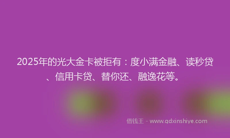 2025年的光大金卡被拒有：度小满金融、读秒贷、信用卡贷、替你还、融逸花等。