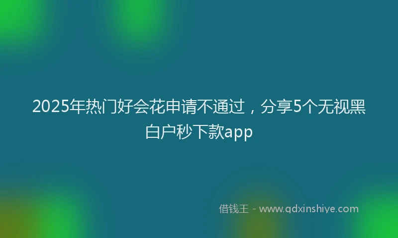 2025年热门好会花申请不通过，分享5个无视黑白户秒下款app