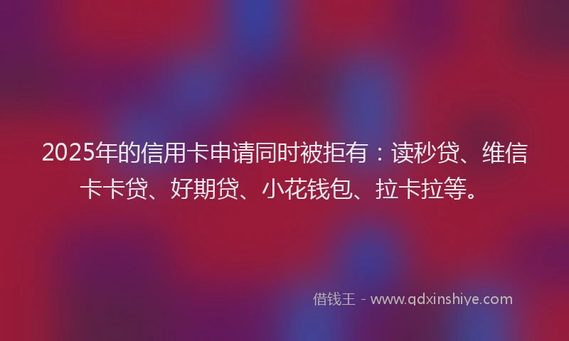 2025年的信用卡申请同时被拒有：读秒贷、维信卡卡贷、好期贷、小花钱包、拉卡拉等。