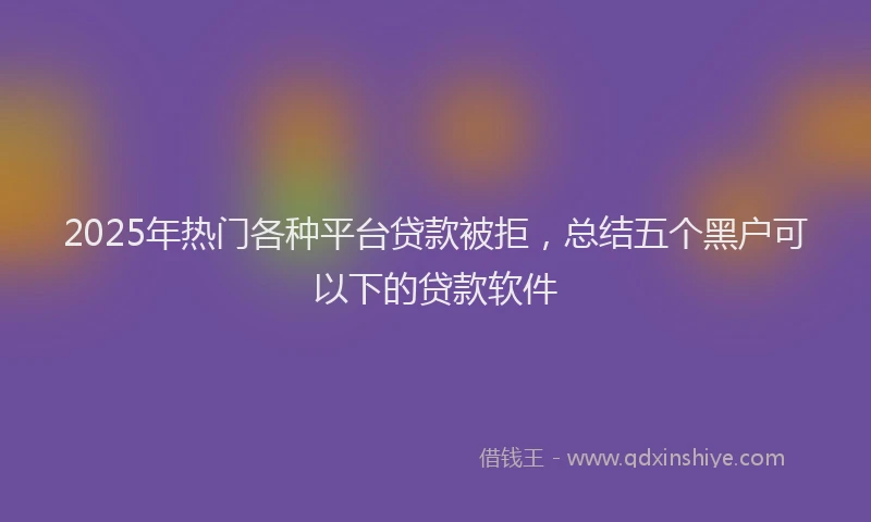 2025年热门各种平台贷款被拒，总结五个黑户可以下的贷款软件