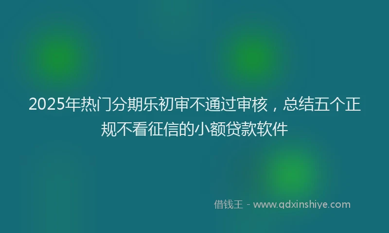 2025年热门分期乐初审不通过审核，总结五个正规不看征信的小额贷款软件