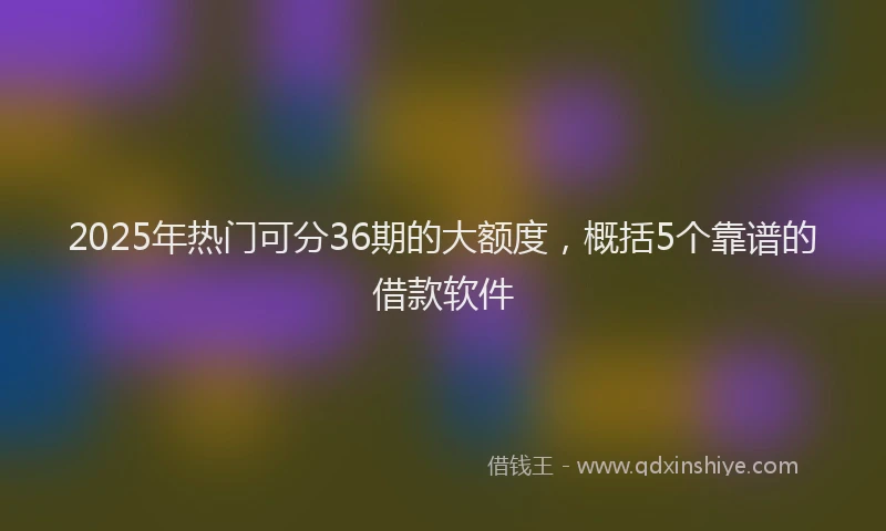 2025年热门可分36期的大额度，概括5个靠谱的借款软件