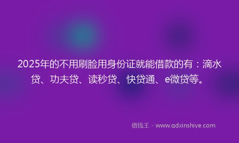 2025年的不用刷脸用身份证就能借款的有：滴水贷、功夫贷、读秒贷、快贷通、e微贷等。
