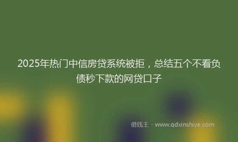 2025年热门中信房贷系统被拒，总结五个不看负债秒下款的网贷口子