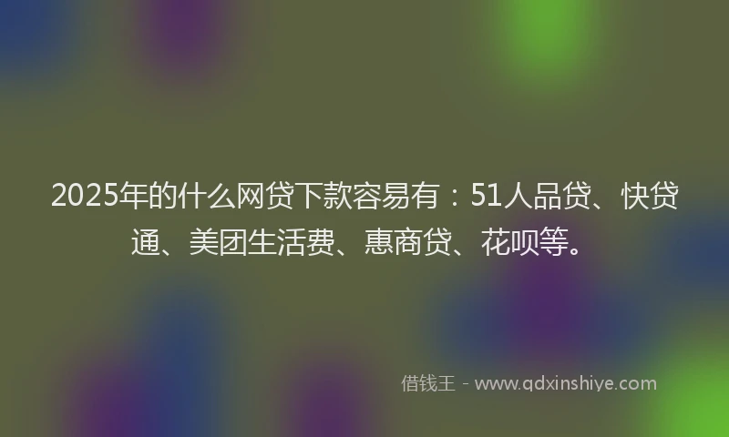 2025年的什么网贷下款容易有：51人品贷、快贷通、美团生活费、惠商贷、花呗等。