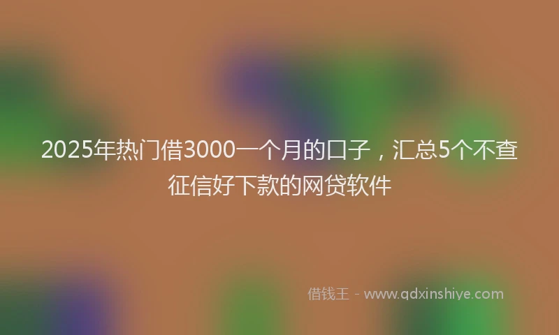 2025年热门借3000一个月的口子，汇总5个不查征信好下款的网贷软件