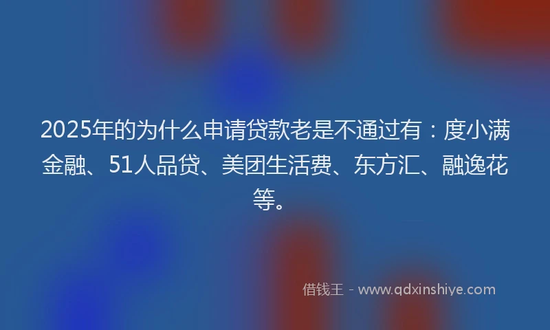 2025年的为什么申请贷款老是不通过有：度小满金融、51人品贷、美团生活费、东方汇、融逸花等。