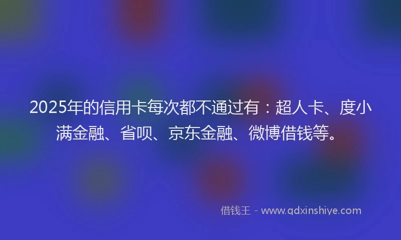 2025年的信用卡每次都不通过有：超人卡、度小满金融、省呗、京东金融、微博借钱等。