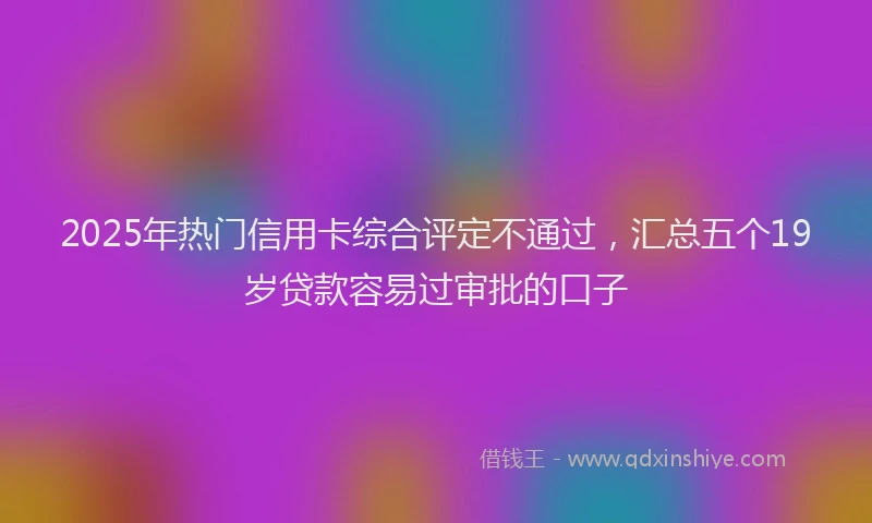 2025年热门信用卡综合评定不通过，汇总五个19岁贷款容易过审批的口子