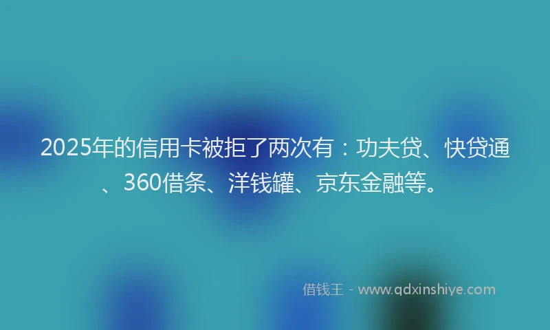 2025年的信用卡被拒了两次有：功夫贷、快贷通、360借条、洋钱罐、京东金融等。