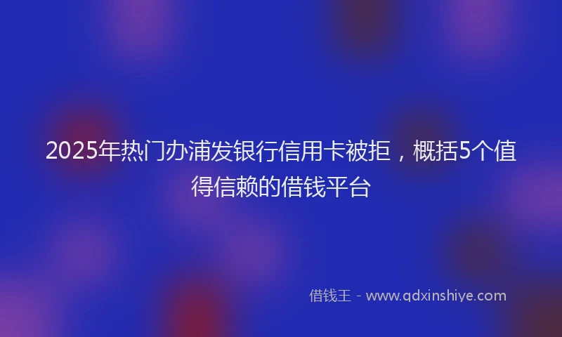 2025年热门办浦发银行信用卡被拒，概括5个值得信赖的借钱平台
