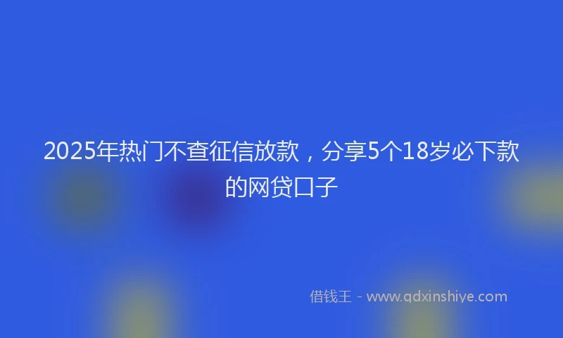 2025年热门不查征信放款，分享5个18岁必下款的网贷口子