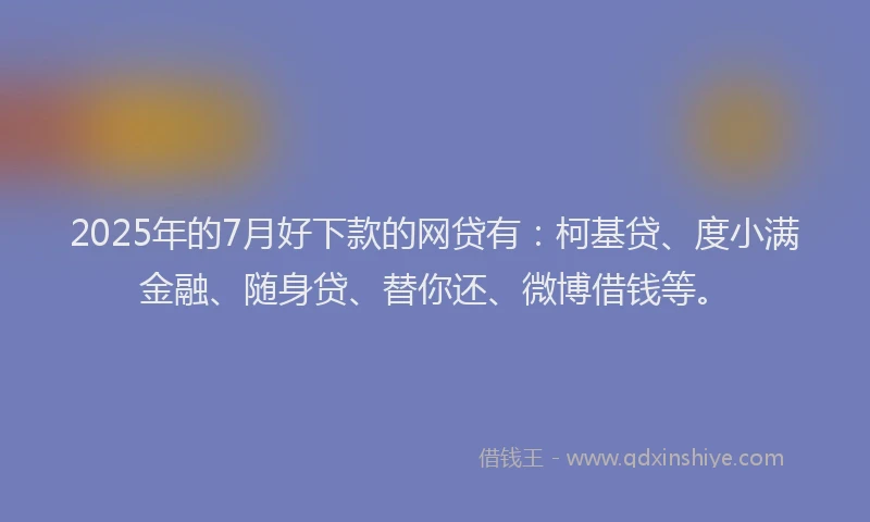 2025年的7月好下款的网贷有：柯基贷、度小满金融、随身贷、替你还、微博借钱等。