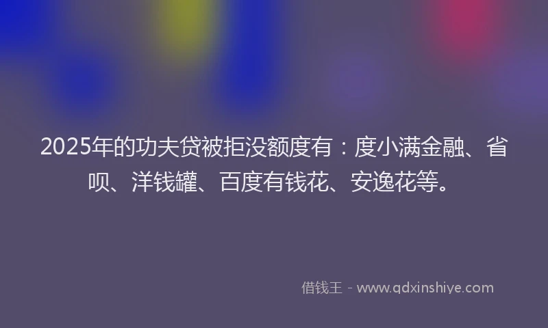 2025年的功夫贷被拒没额度有：度小满金融、省呗、洋钱罐、百度有钱花、安逸花等。