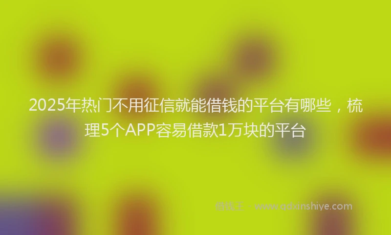 2025年热门不用征信就能借钱的平台有哪些，梳理5个APP容易借款1万块的平台