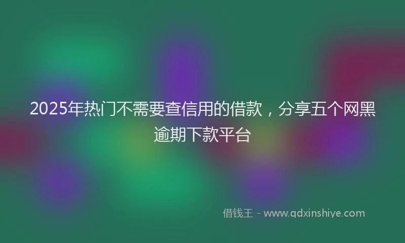 2025年热门不需要查信用的借款，分享五个网黑逾期下款平台