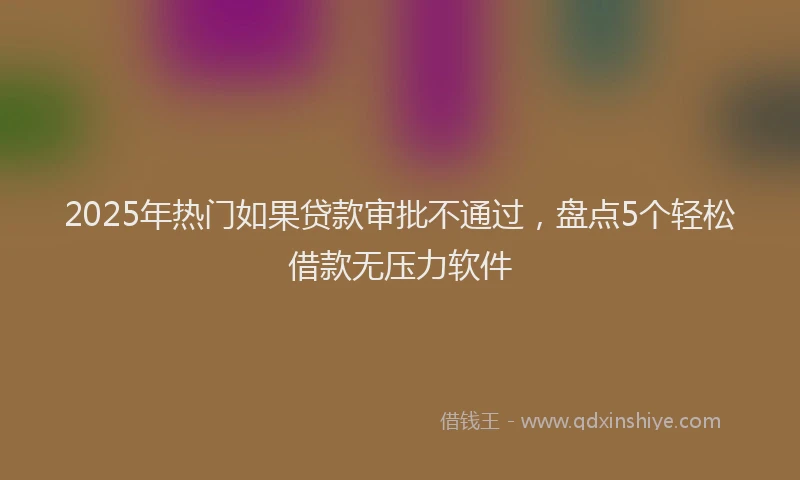 2025年热门如果贷款审批不通过，盘点5个轻松借款无压力软件