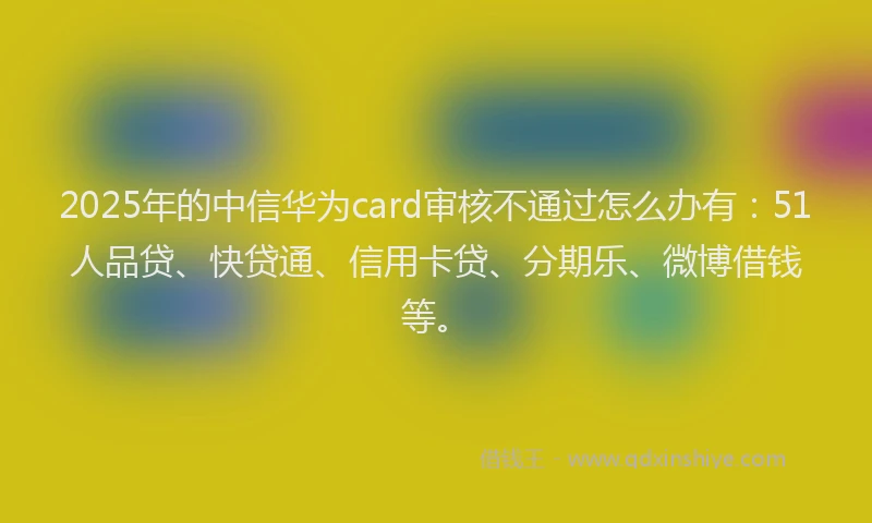 2025年的中信华为card审核不通过怎么办有：51人品贷、快贷通、信用卡贷、分期乐、微博借钱等。