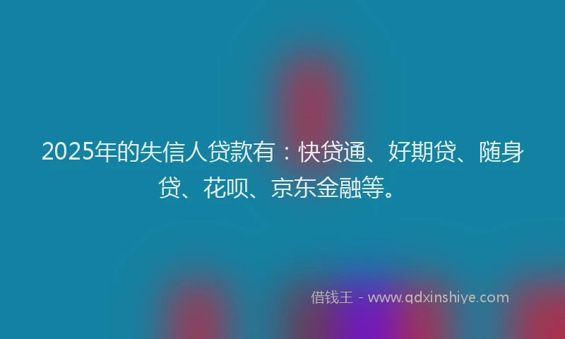 2025年的失信人贷款有：快贷通、好期贷、随身贷、花呗、京东金融等。