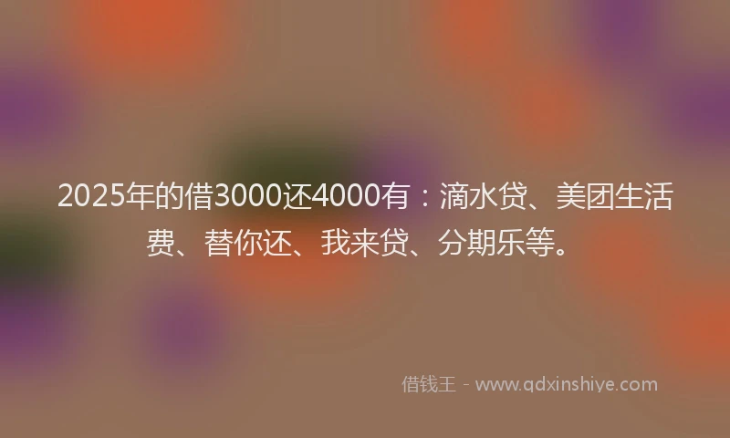 2025年的借3000还4000有：滴水贷、美团生活费、替你还、我来贷、分期乐等。