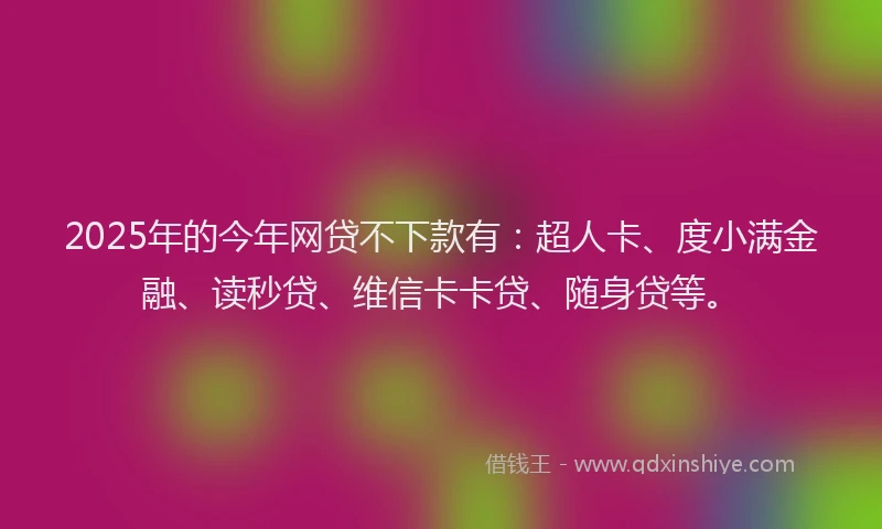 2025年的今年网贷不下款有：超人卡、度小满金融、读秒贷、维信卡卡贷、随身贷等。