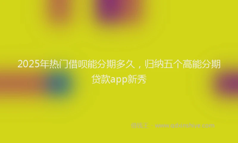 2025年热门借呗能分期多久，归纳五个高能分期贷款app新秀
