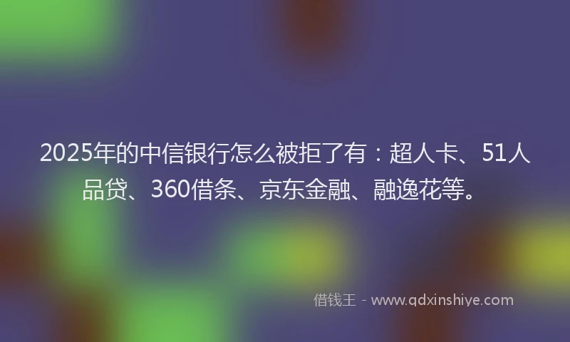 2025年的中信银行怎么被拒了有：超人卡、51人品贷、360借条、京东金融、融逸花等。