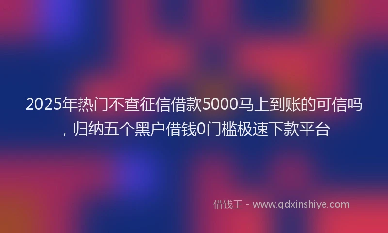 2025年热门不查征信借款5000马上到账的可信吗，归纳五个黑户借钱0门槛极速下款平台