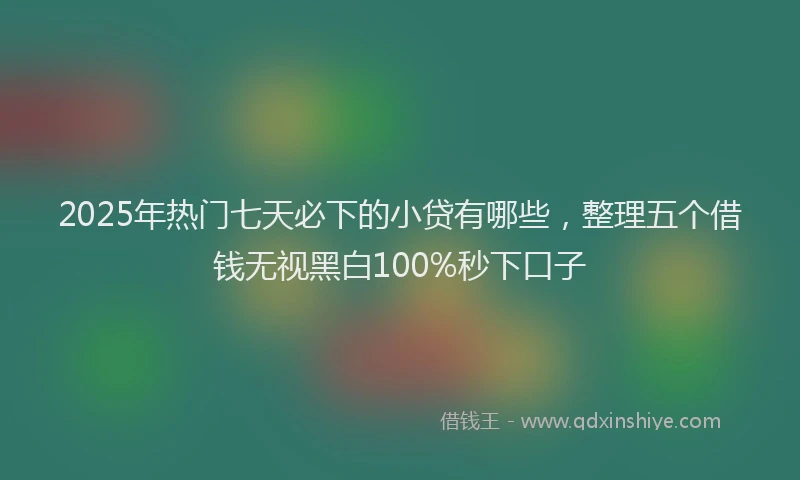 2025年热门七天必下的小贷有哪些，整理五个借钱无视黑白100%秒下口子