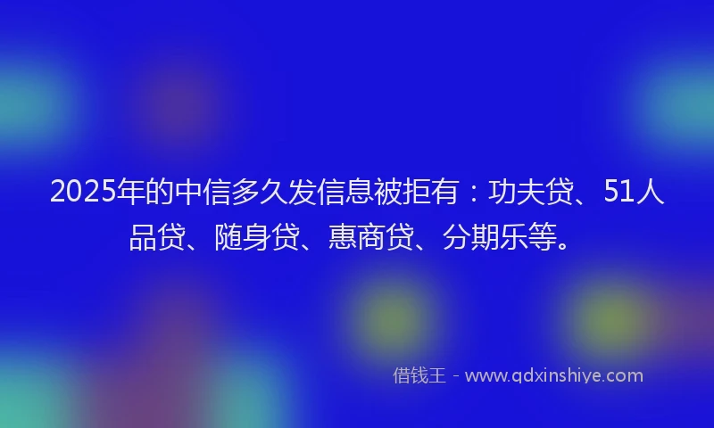 2025年的中信多久发信息被拒有：功夫贷、51人品贷、随身贷、惠商贷、分期乐等。