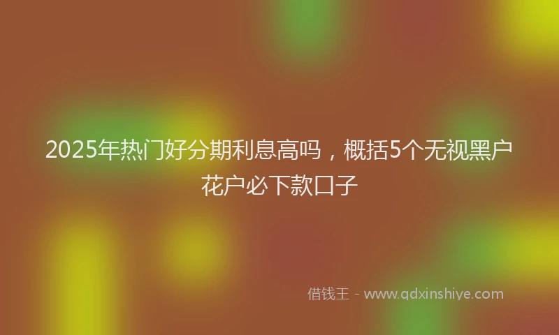 2025年热门好分期利息高吗，概括5个无视黑户花户必下款口子