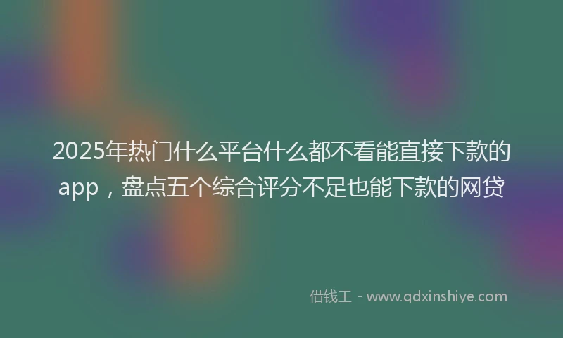 2025年热门什么平台什么都不看能直接下款的app，盘点五个综合评分不足也能下款的网贷