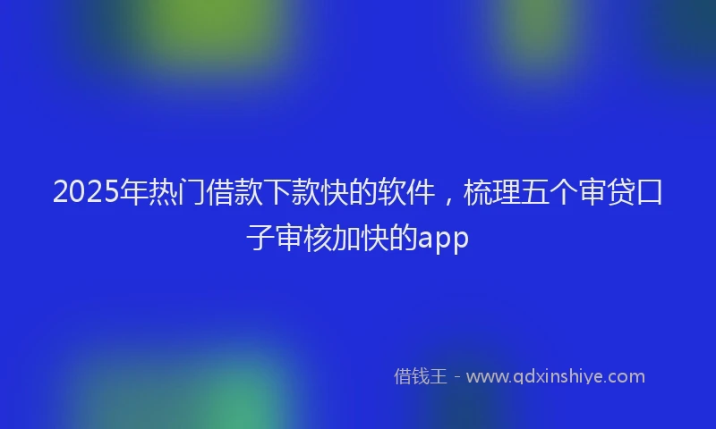 2025年热门借款下款快的软件，梳理五个审贷口子审核加快的app