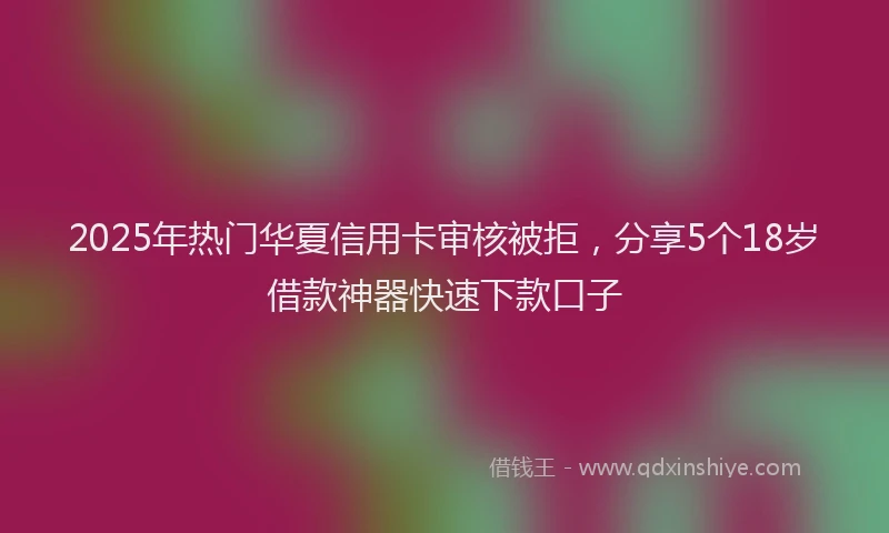 2025年热门华夏信用卡审核被拒，分享5个18岁借款神器快速下款口子