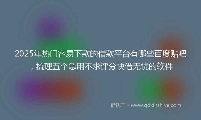 2025年热门容易下款的借款平台有哪些百度贴吧，梳理五个急用不求评分快借无忧的软件
