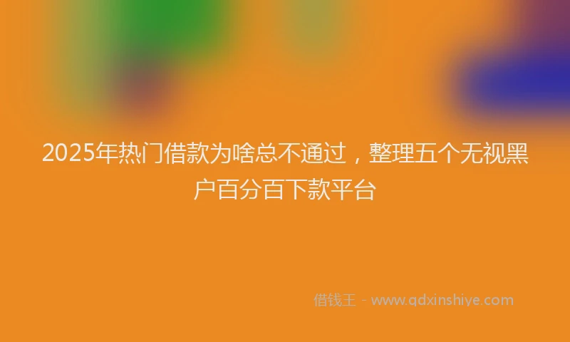 2025年热门借款为啥总不通过，整理五个无视黑户百分百下款平台