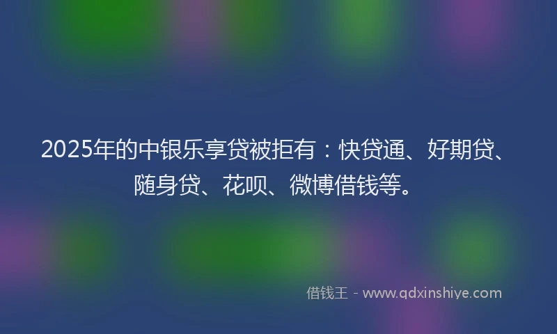 2025年的中银乐享贷被拒有：快贷通、好期贷、随身贷、花呗、微博借钱等。