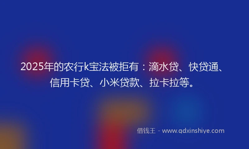2025年的农行k宝法被拒有：滴水贷、快贷通、信用卡贷、小米贷款、拉卡拉等。