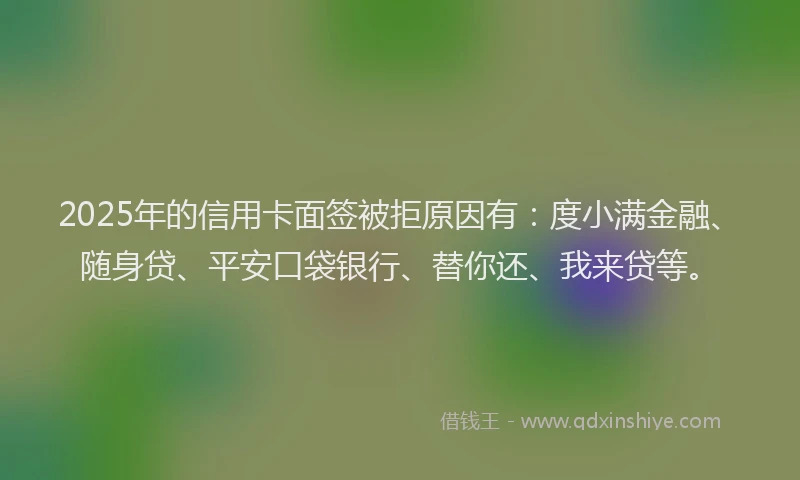 2025年的信用卡面签被拒原因有：度小满金融、随身贷、平安口袋银行、替你还、我来贷等。