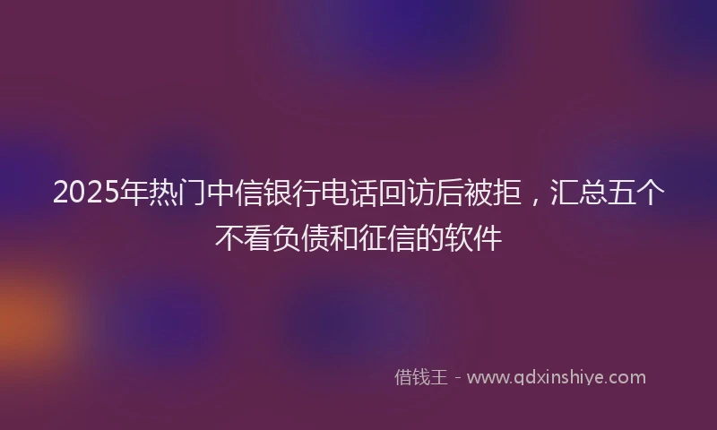 2025年热门中信银行电话回访后被拒，汇总五个不看负债和征信的软件