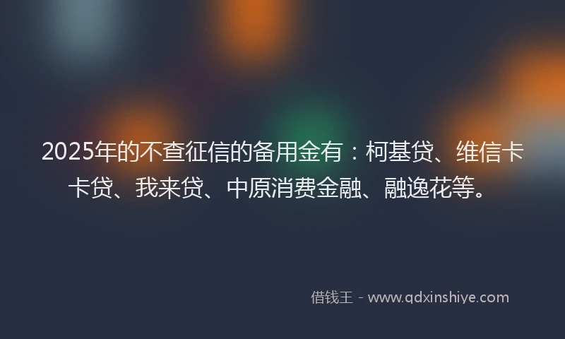 2025年的不查征信的备用金有：柯基贷、维信卡卡贷、我来贷、中原消费金融、融逸花等。