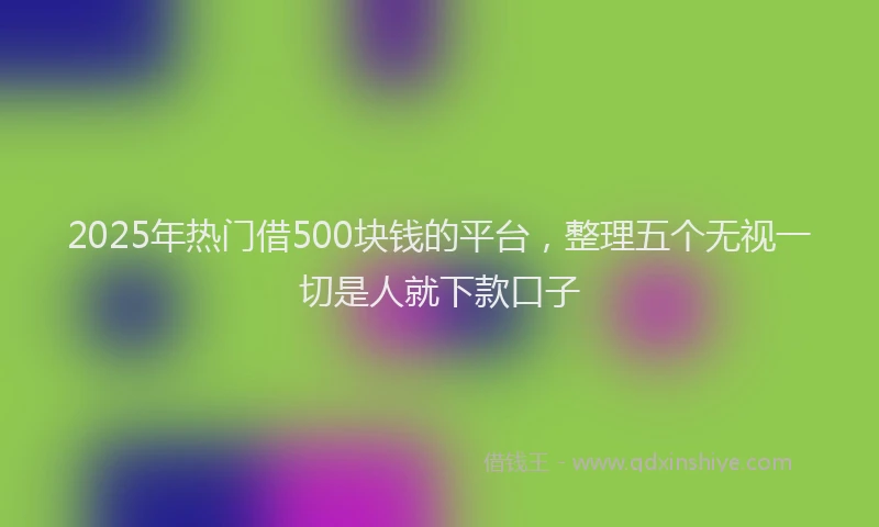 2025年热门借500块钱的平台，整理五个无视一切是人就下款口子