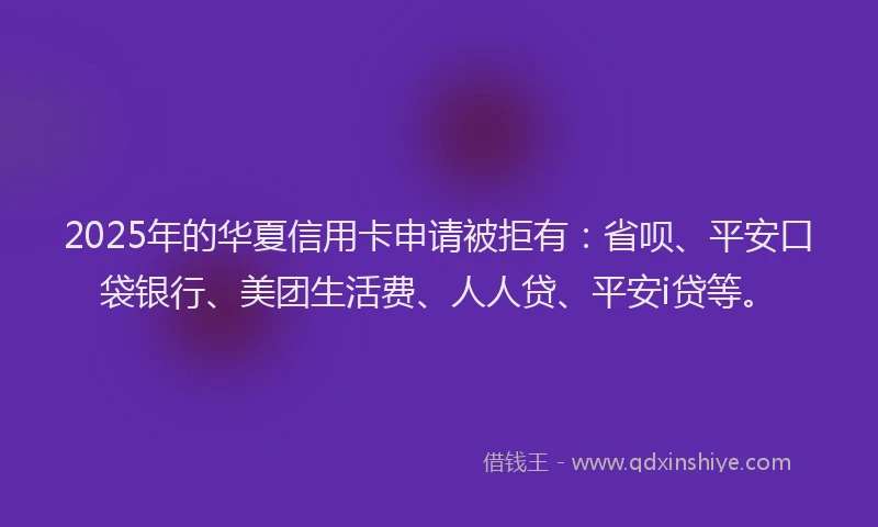 2025年的华夏信用卡申请被拒有：省呗、平安口袋银行、美团生活费、人人贷、平安i贷等。