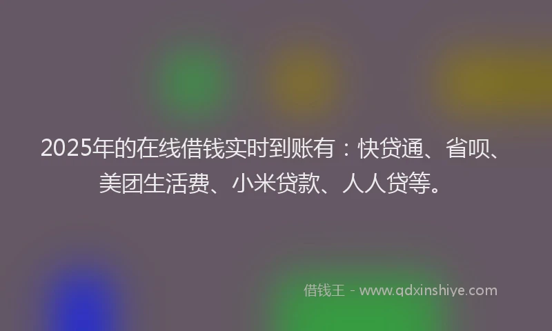 2025年的在线借钱实时到账有：快贷通、省呗、美团生活费、小米贷款、人人贷等。