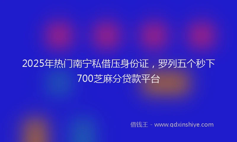 2025年热门南宁私借压身份证，罗列五个秒下700芝麻分贷款平台