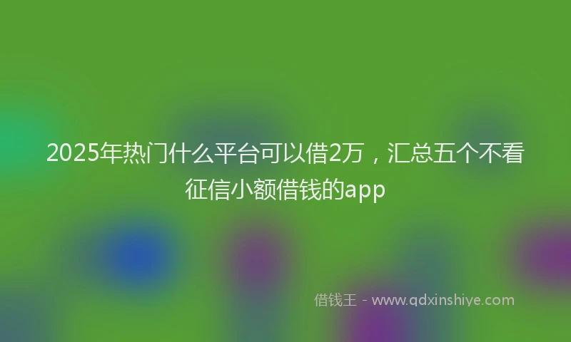 2025年热门什么平台可以借2万，汇总五个不看征信小额借钱的app