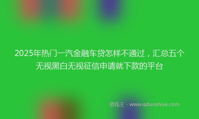 2025年热门一汽金融车贷怎样不通过，汇总五个无视黑白无视征信申请就下款的平台