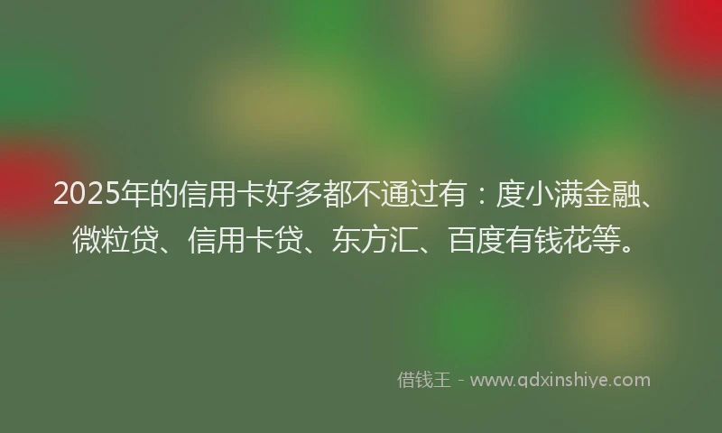 2025年的信用卡好多都不通过有：度小满金融、微粒贷、信用卡贷、东方汇、百度有钱花等。