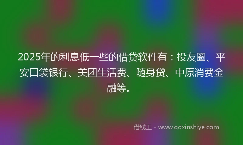 2025年的利息低一些的借贷软件有：投友圈、平安口袋银行、美团生活费、随身贷、中原消费金融等。