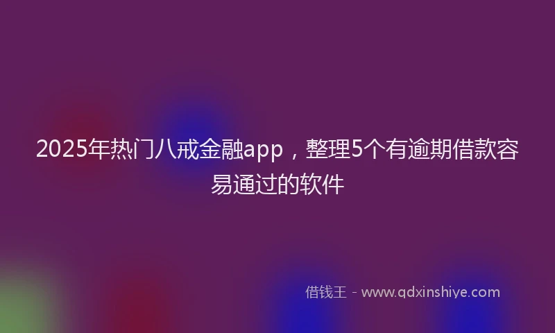 2025年热门八戒金融app，整理5个有逾期借款容易通过的软件